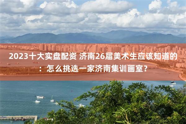 2023十大实盘配资 济南26届美术生应该知道的：怎么挑选一家济南集训画室？