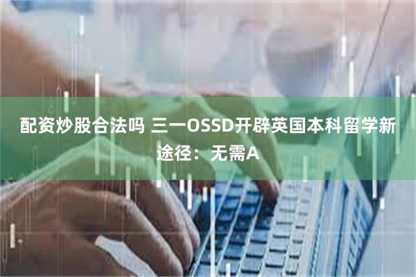 配资炒股合法吗 三一OSSD开辟英国本科留学新途径：无需A