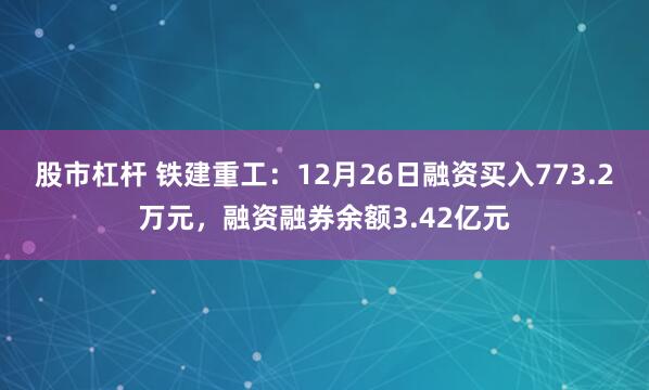 股市杠杆 铁建重工：12月26日融资买入773.2万元，融资融券余额3.42亿元