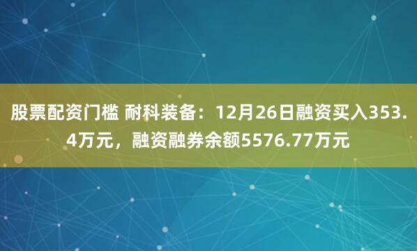 股票配资门槛 耐科装备：12月26日融资买入353.4万元，融资融券余额5576.77万元