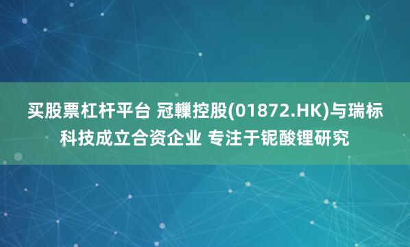 买股票杠杆平台 冠轈控股(01872.HK)与瑞标科技成立合资企业 专注于铌酸锂研究