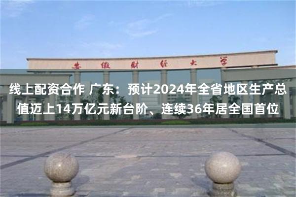 线上配资合作 广东：预计2024年全省地区生产总值迈上14万亿元新台阶、连续36年居全国首位