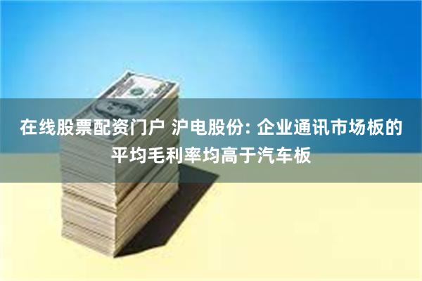 在线股票配资门户 沪电股份: 企业通讯市场板的平均毛利率均高于汽车板