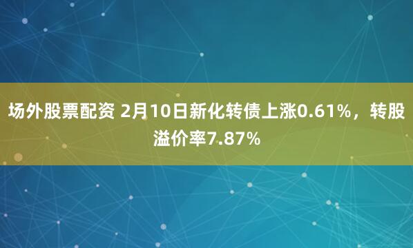 场外股票配资 2月10日新化转债上涨0.61%，转股溢价率7.87%