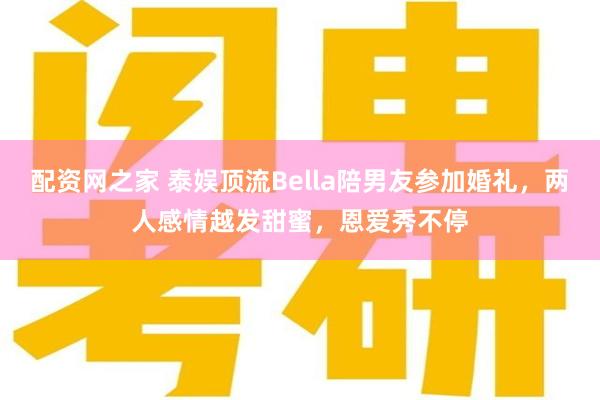 配资网之家 泰娱顶流Bella陪男友参加婚礼，两人感情越发甜蜜，恩爱秀不停