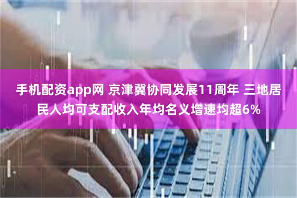 手机配资app网 京津冀协同发展11周年 三地居民人均可支配收入年均名义增速均超6%