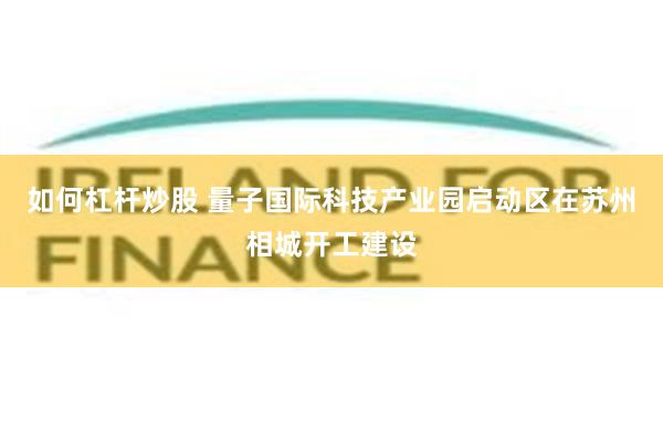 如何杠杆炒股 量子国际科技产业园启动区在苏州相城开工建设