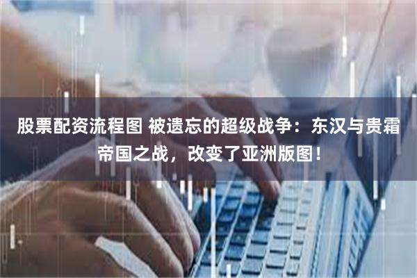 股票配资流程图 被遗忘的超级战争:东汉与贵霜帝国之战,改变了亚洲版图!